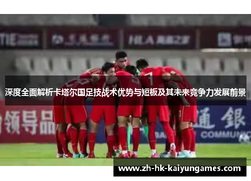 深度全面解析卡塔尔国足技战术优势与短板及其未来竞争力发展前景 深度全面解析卡塔尔国足技战术优势与短板及其未来竞争力发展前景