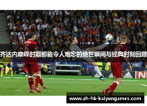 齐达内巅峰时期那些令人难忘的绝世瞬间与经典时刻回顾